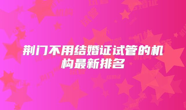 荆门不用结婚证试管的机构最新排名
