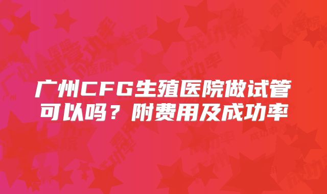广州CFG生殖医院做试管可以吗?附费用及成功率