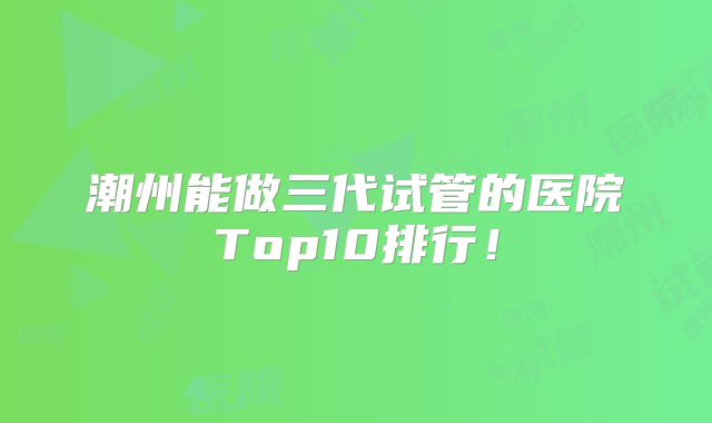 潮州能做三代试管的医院Top10排行！