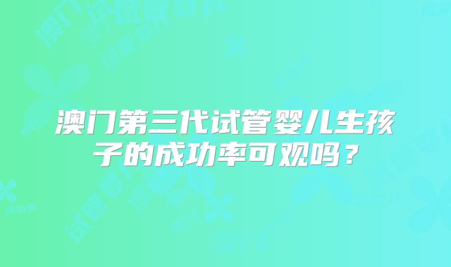 澳门第三代试管婴儿生孩子的成功率可观吗？
