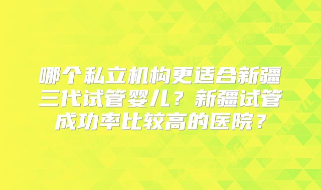 哪个私立机构更适合新疆三代试管婴儿?新疆试管成功率比较高的医院?
