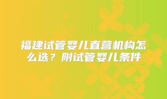 福建试管婴儿直营机构怎么选？附试管婴儿条件