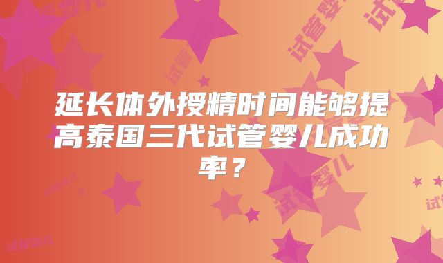 延长体外授精时间能够提高泰国三代试管婴儿成功率？