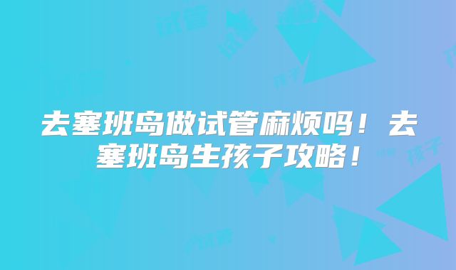 去塞班岛做试管麻烦吗！去塞班岛生孩子攻略！