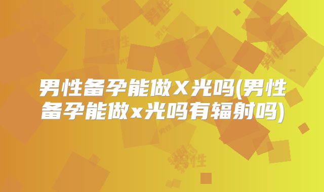 男性备孕能做X光吗(男性备孕能做x光吗有辐射吗)