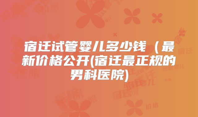 宿迁试管婴儿多少钱（最新价格公开(宿迁最正规的男科医院)