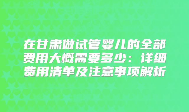 在甘肃做试管婴儿的全部费用大概需要多少：详细费用清单及注意事项解析