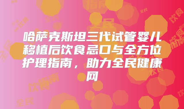 哈萨克斯坦三代试管婴儿移植后饮食忌口与全方位护理指南，助力全民健康网