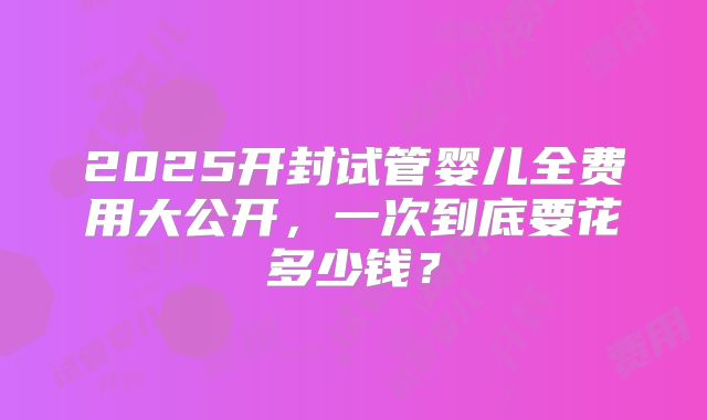 2025开封试管婴儿全费用大公开，一次到底要花多少钱？