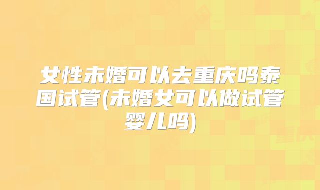 女性未婚可以去重庆吗泰国试管(未婚女可以做试管婴儿吗)