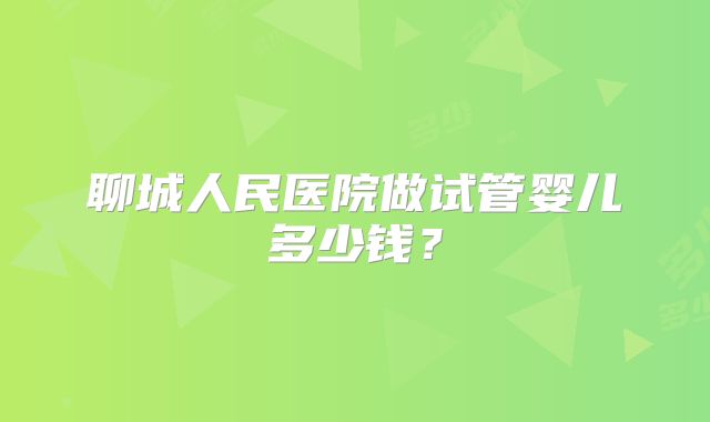 聊城人民医院做试管婴儿多少钱？