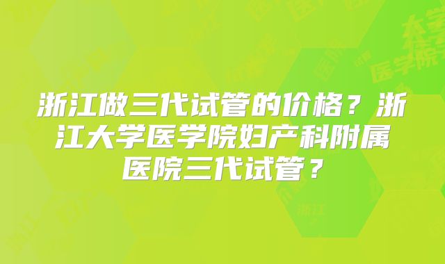浙江做三代试管的价格？浙江大学医学院妇产科附属医院三代试管？