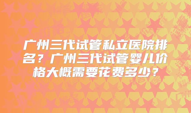 广州三代试管私立医院排名？广州三代试管婴儿价格大概需要花费多少？
