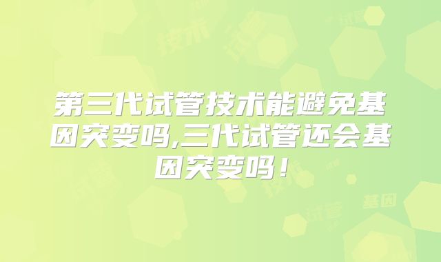 第三代试管技术能避免基因突变吗,三代试管还会基因突变吗!