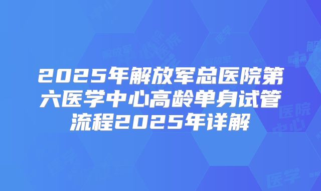 2025年解放军总医院第六医学中心高龄单身试管流程2025年详解