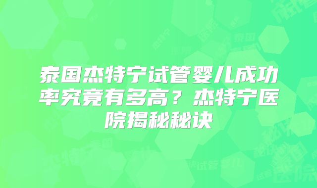 泰国杰特宁试管婴儿成功率究竟有多高？杰特宁医院揭秘秘诀