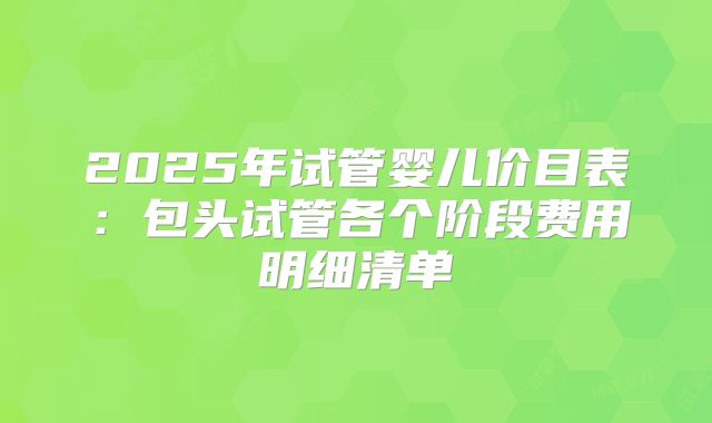 2025年试管婴儿价目表:包头试管各个阶段费用明细清单