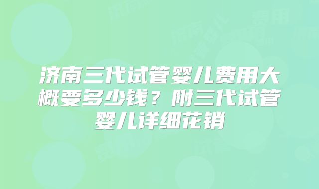 济南三代试管婴儿费用大概要多少钱？附三代试管婴儿详细花销