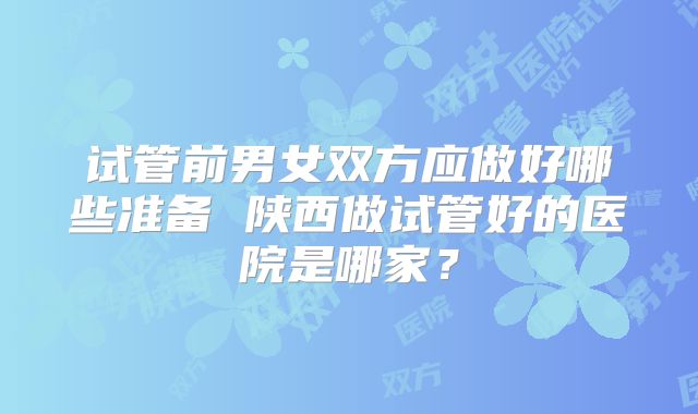 试管前男女双方应做好哪些准备 陕西做试管好的医院是哪家?
