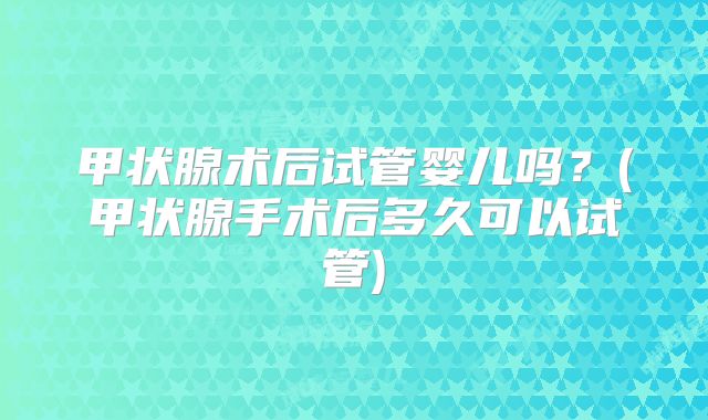 甲状腺术后试管婴儿吗？(甲状腺手术后多久可以试管)