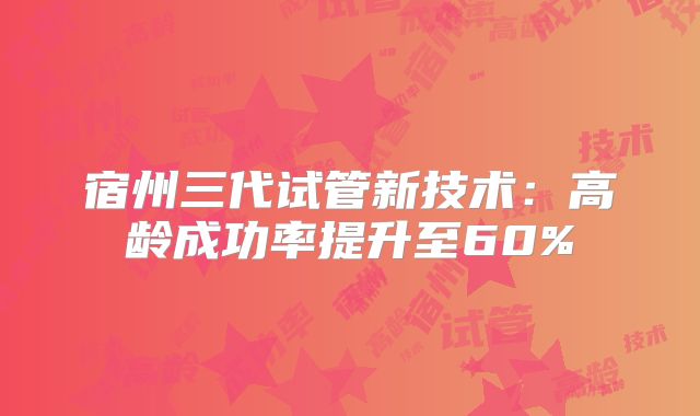 宿州三代试管新技术：高龄成功率提升至60%