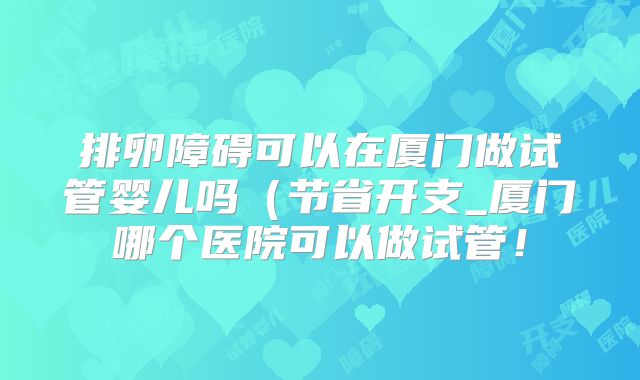 排卵障碍可以在厦门做试管婴儿吗(节省开支_厦门哪个医院可以做试管!