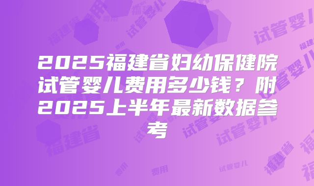 2025福建省妇幼保健院试管婴儿费用多少钱？附2025上半年最新数据参考