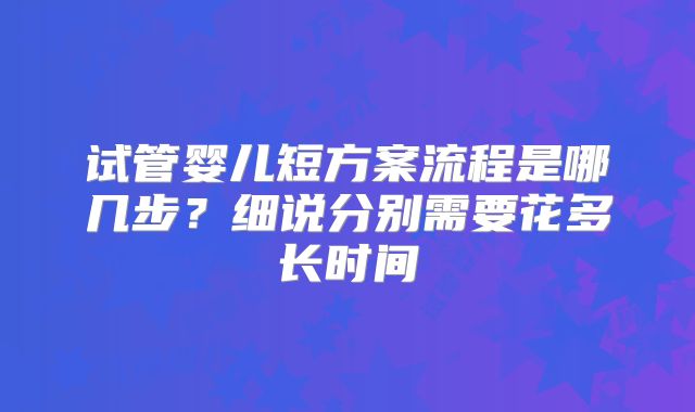 试管婴儿短方案流程是哪几步？细说分别需要花多长时间