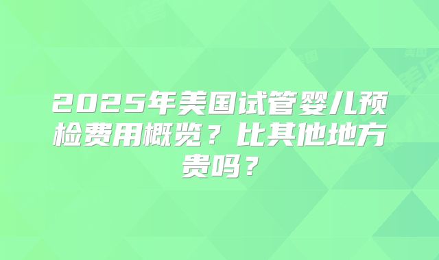 2025年美国试管婴儿预检费用概览？比其他地方贵吗？