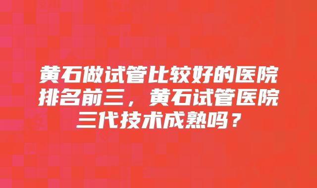 黄石做试管比较好的医院排名前三，黄石试管医院三代技术成熟吗？