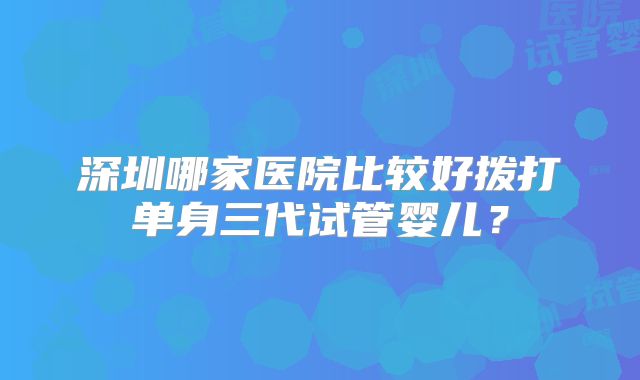 深圳哪家医院比较好拨打单身三代试管婴儿？