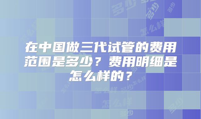在中国做三代试管的费用范围是多少?费用明细是怎么样的?