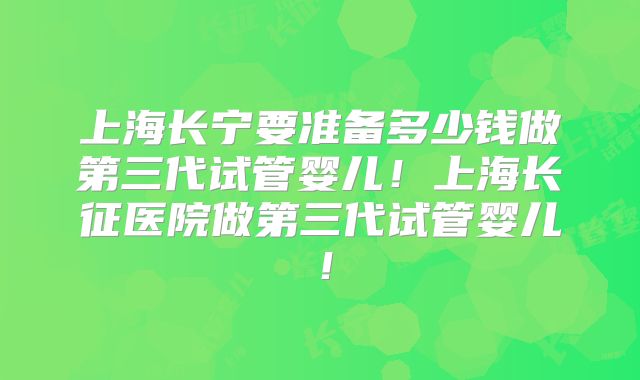 上海长宁要准备多少钱做第三代试管婴儿！上海长征医院做第三代试管婴儿！