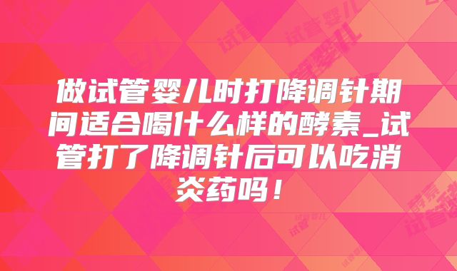 做试管婴儿时打降调针期间适合喝什么样的酵素_试管打了降调针后可以吃消炎药吗!