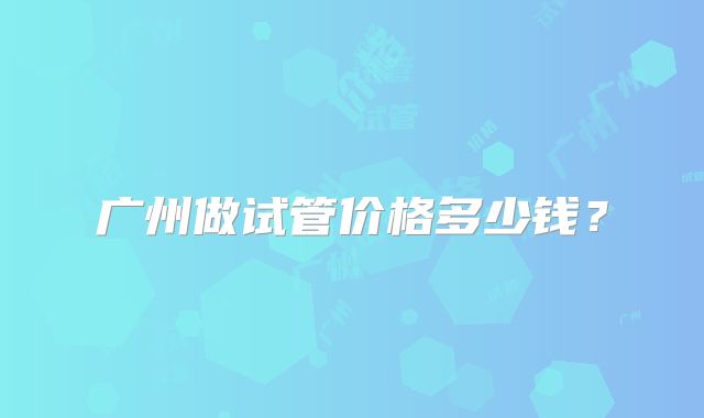 广州做试管价格多少钱？