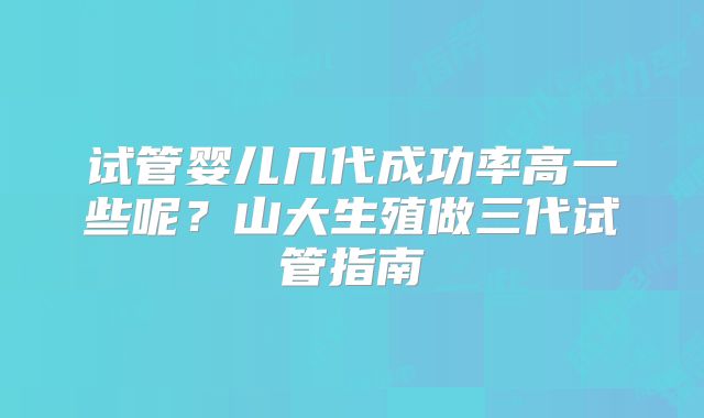 试管婴儿几代成功率高一些呢？山大生殖做三代试管指南