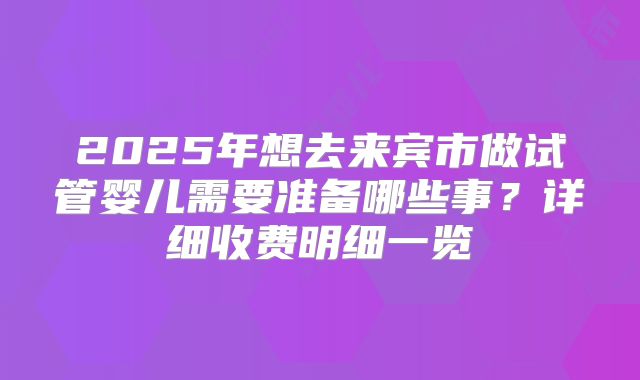 2025年想去来宾市做试管婴儿需要准备哪些事?详细收费明细一览