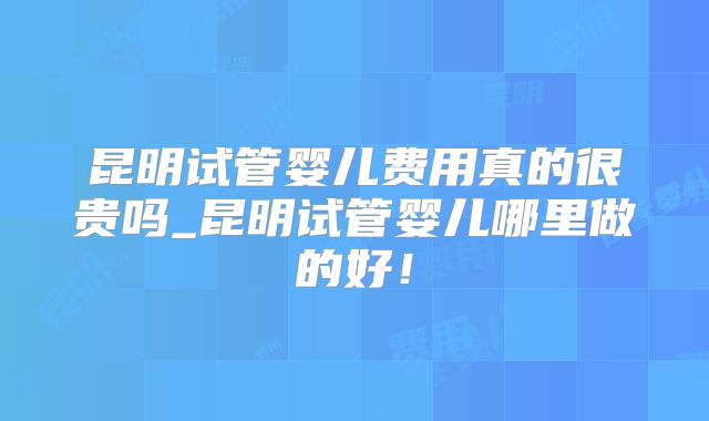 昆明试管婴儿费用真的很贵吗_昆明试管婴儿哪里做的好！