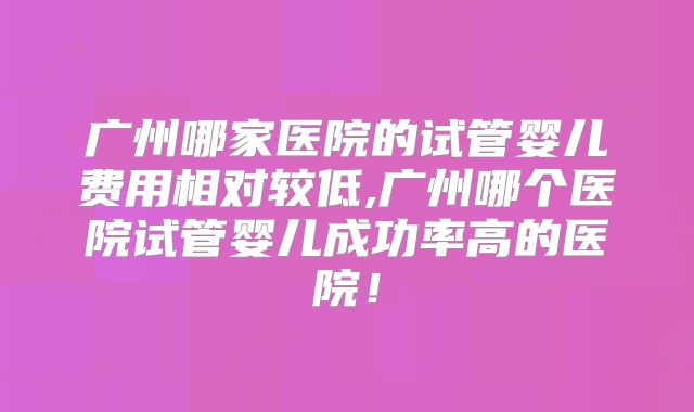 广州哪家医院的试管婴儿费用相对较低,广州哪个医院试管婴儿成功率高的医院!