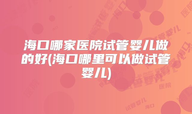 海口哪家医院试管婴儿做的好(海口哪里可以做试管婴儿)