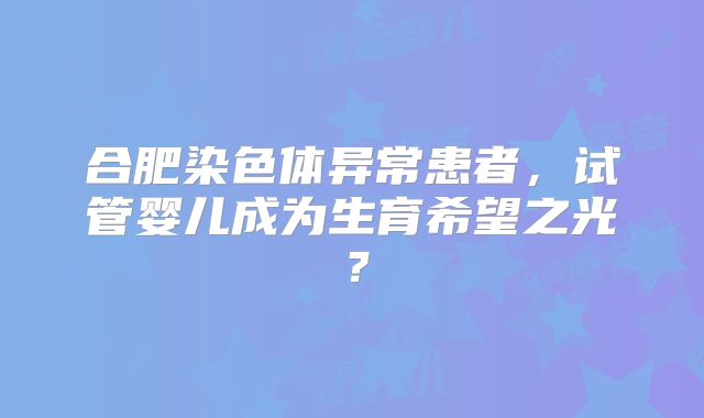 合肥染色体异常患者,试管婴儿成为生育希望之光?