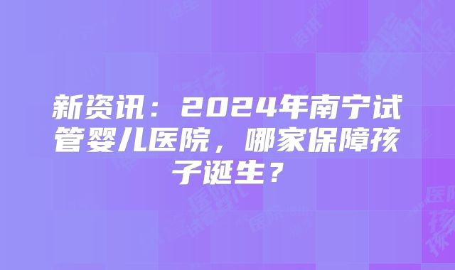 新资讯：2024年南宁试管婴儿医院，哪家保障孩子诞生？