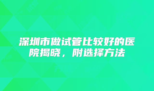 深圳市做试管比较好的医院揭晓,附选择方法