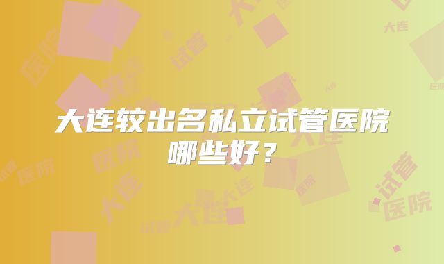 大连较出名私立试管医院哪些好？