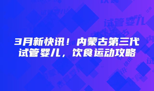 3月新快讯！内蒙古第三代试管婴儿，饮食运动攻略