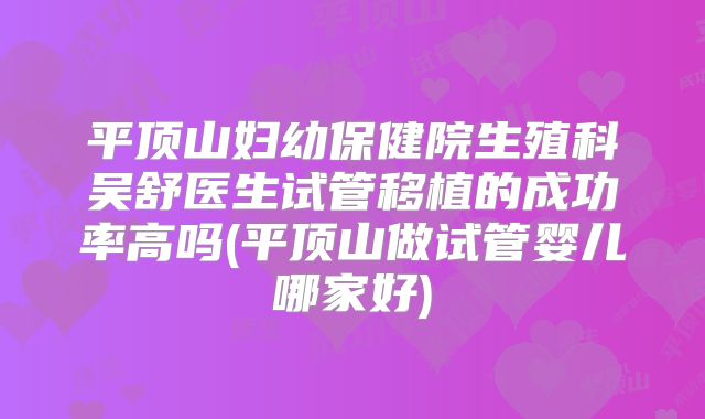 平顶山妇幼保健院生殖科吴舒医生试管移植的成功率高吗(平顶山做试管婴儿哪家好)