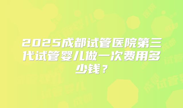 2025成都试管医院第三代试管婴儿做一次费用多少钱？