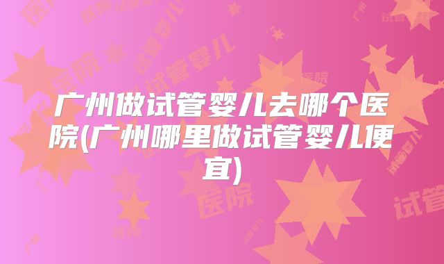 广州做试管婴儿去哪个医院(广州哪里做试管婴儿便宜)