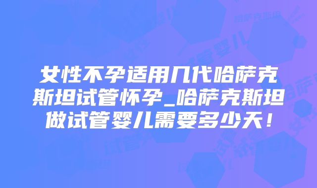 女性不孕适用几代哈萨克斯坦试管怀孕_哈萨克斯坦做试管婴儿需要多少天！