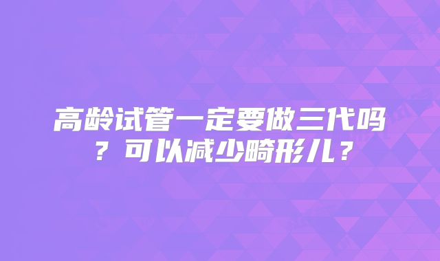 高龄试管一定要做三代吗?可以减少畸形儿?